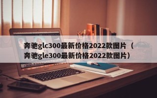 奔驰glc300最新价格2022款图片（奔驰gle300最新价格2022款图片）