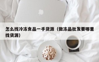 怎么找冷冻食品一手货源（做冻品批发要哪里找货源）