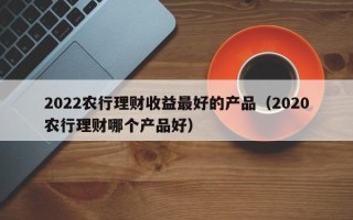 2022农行理财收益最好的产品（2020农行理财哪个产品好）