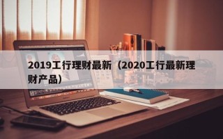 2019工行理财最新（2020工行最新理财产品）