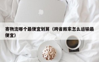 寄物流哪个最便宜划算（跨省搬家怎么运输最便宜）