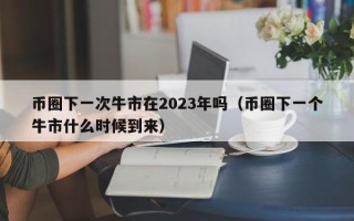 币圈下一次牛市在2023年吗（币圈下一个牛市什么时候到来）