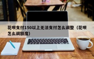 花呗支付150以上无法支付怎么调整（花呗怎么调额度）