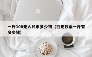 一斤100元人民币多少钱（百元钞票一斤有多少钱）