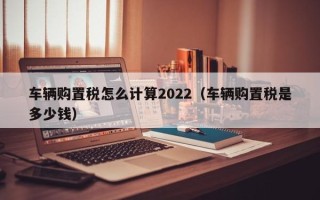 车辆购置税怎么计算2022（车辆购置税是多少钱）