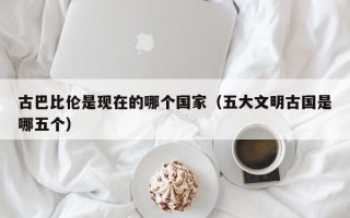 古巴比伦是现在的哪个国家（五大文明古国是哪五个）