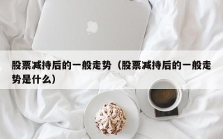 股票减持后的一般走势（股票减持后的一般走势是什么）