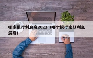 哪家银行利息高2022（哪个银行定期利息最高）