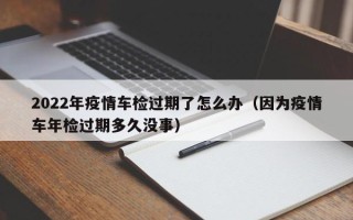 2022年疫情车检过期了怎么办（因为疫情车年检过期多久没事）