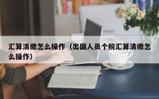 汇算清缴怎么操作（出国人员个税汇算清缴怎么操作）