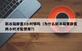 新冰箱静置3小时够吗（为什么新冰箱要静置两小时才能使用?）