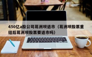 450亿a股公司葛洲坝退市（葛洲坝股票重组后葛洲坝股票要退市吗）