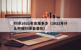 fil币2021年会涨多少（2021年什么时候fil币会涨价）