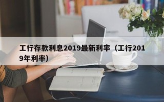 工行存款利息2019最新利率（工行2019年利率）