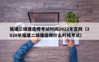 福建二级建造师考试时间2022年官网（2020年福建二级建造师什么时候考试）