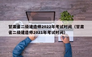 甘肃省二级建造师2022年考试时间（甘肃省二级建造师2021年考试时间）