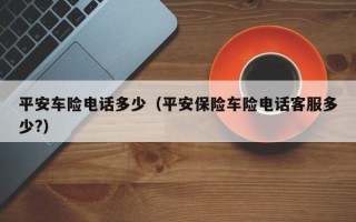 平安车险电话多少（平安保险车险电话客服多少?）