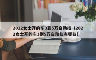 2022女士开的车3到5万自动挡（2022女士开的车3到5万自动挡有哪些）