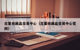 古董收藏品交易中心（古董收藏品交易中心官网）