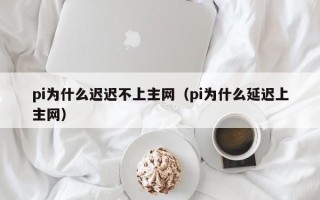 pi为什么迟迟不上主网（pi为什么延迟上主网）