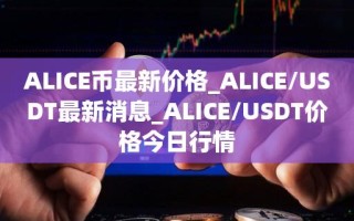 ALICE币最新价格_ALICE／USDT最新消息_ALICE／USDT价格今日行情