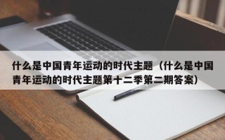 什么是中国青年运动的时代主题（什么是中国青年运动的时代主题第十二季第二期答案）