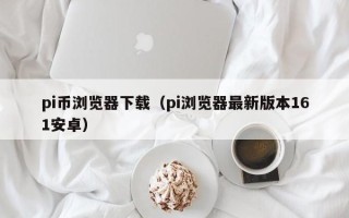 pi币浏览器下载（pi浏览器最新版本161安卓）