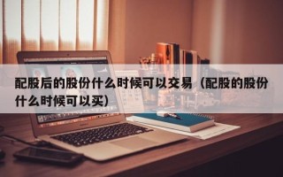 配股后的股份什么时候可以交易（配股的股份什么时候可以买）