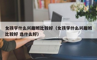 女孩学什么兴趣班比较好（女孩学什么兴趣班比较好 选什么好）