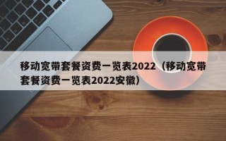 移动宽带套餐资费一览表2022（移动宽带套餐资费一览表2022安徽）