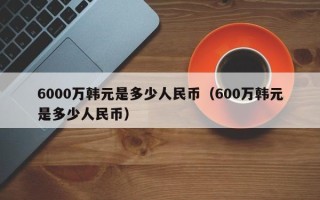 6000万韩元是多少人民币（600万韩元是多少人民币）