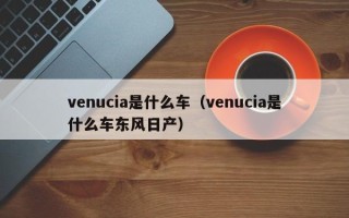 venucia是什么车（venucia是什么车东风日产）