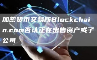 加密货币交易所Blockchain.com否认正在出售资产或子公司