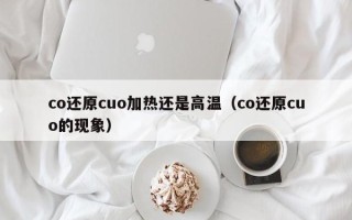 co还原cuo加热还是高温（co还原cuo的现象）