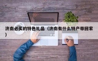 济南必买的特色礼品（济南有什么特产带回家）