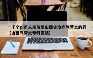 一千个pi币未来价值山西省治疗气管炎的药（山西气管炎专科医院）