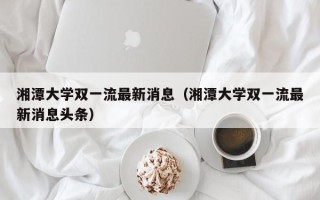 湘潭大学双一流最新消息（湘潭大学双一流最新消息头条）