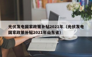 光伏发电国家政策补贴2021年（光伏发电国家政策补贴2021年山东省）