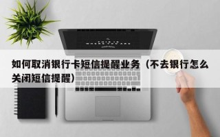 如何取消银行卡短信提醒业务（不去银行怎么关闭短信提醒）