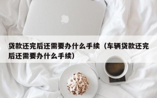 贷款还完后还需要办什么手续（车辆贷款还完后还需要办什么手续）