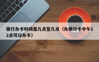 银行办卡时间是几点至几点（办银行卡中午12点可以办不）