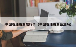 中国石油股票发行价（中国石油股票会涨吗）