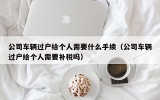 公司车辆过户给个人需要什么手续（公司车辆过户给个人需要补税吗）