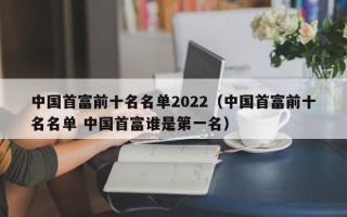 中国首富前十名名单2022（中国首富前十名名单 中国首富谁是第一名）