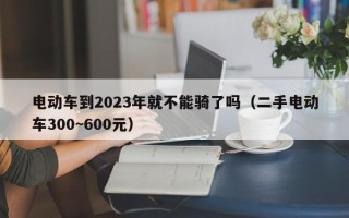 电动车到2023年就不能骑了吗（二手电动车300~600元）