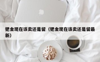 钯金现在该卖还是留（钯金现在该卖还是留最新）