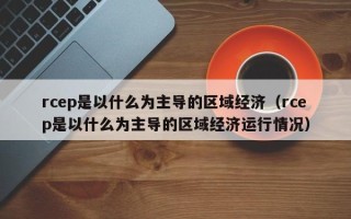 rcep是以什么为主导的区域经济（rcep是以什么为主导的区域经济运行情况）