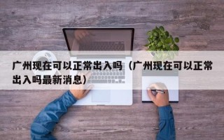 广州现在可以正常出入吗（广州现在可以正常出入吗最新消息）