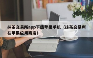 抹茶交易所app下载苹果手机（抹茶交易所在苹果应用商店）