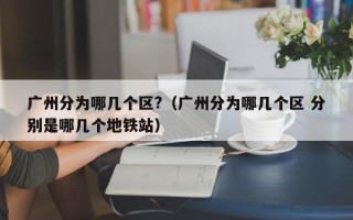 广州分为哪几个区?（广州分为哪几个区 分别是哪几个地铁站）